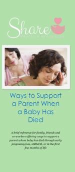 Product Description: A reference for family, friends, and co-workers offering ways to support a parent whose baby has died through early pregnancy loss, stillbirth, or in the first few months of life.</br></br>25 brochures: $20</br>50 brochures: $40</br>100 brochures: $60</br></br>Please call the office to order a packet of multiple topics - 636-947-6164.</br> Ways to Support a Parent When a Baby Has Died: Sha