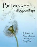 Product Description: Third Edition. Edited by the National Share Office - A complete resource for anyone involved with perinatal loss. There are sections for planning religious as well as secular services that can be used by hospitals, groups, congrega-tions or individuals. Prayers, scripture, readings and other resources are included to assist in meeting individual circumstances. Even includes stories and examples from bereaved parents. The most complete guide for use when planning a memorial or funeral for a baby.</br> Bittersweet... hellogoodbye